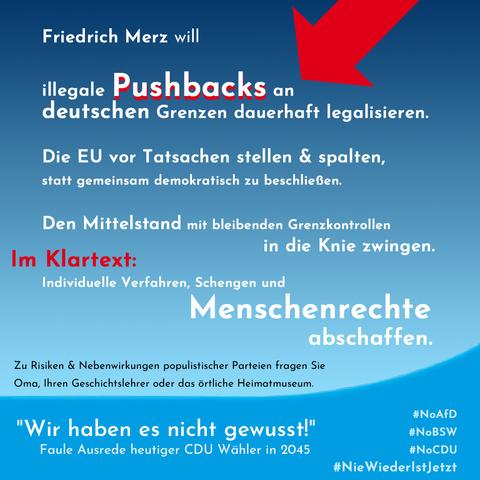 Friedrich Merz will illegale Pushbacks an deutschen Grenzen dauerhaft legalisieren. 
Die EU vor Tatsachen stellen und spalten, statt gemeinsam demokratisch zu beschließen.
Den Mittelstand mit bleibenden Grenzkontrollen in die Knie zwingen.

Im Klartext: 
Indiviuelle Verfahren, Schengen und Menschrechte abschaffen.

Zu Risiken und Nebenwirkungen populistischer Parteien fragen Sie Oma, ihren Geschichtslehrer oder das örtliche Heimatmuseum.

Hintergrund AFD-Blautöne, großer Roter Pfeil auf "Pushbacks", Fußzeile: "Wir haben es nicht gewusst!" Faule Ausrede heutiger CDU-Wähler in 2045

#NoAFD #NoBSW #NoCDU #NieWiederIstJetzt