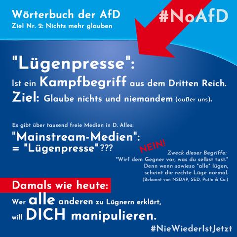 Wörterbuch der AFD
Ziel Nr. 2: Nichts mehr glauben.

"Lügenpresse":
Ist ein Kampfbegriff aus dem Dritten Reich. Ziel: Glaube nichts und niemandem (außer uns).

Es gibt über tausend freie Medien in D. Alles: "Mainstream-Medien" = "Lügenpresse"?
Nein!
Zweck dieser Begriffe: "Wirf dem Gegner vor, was du selbst tust." Denn wenn sowieso alle lügen, scheint die rechte Lüge normal. 
(Bekannte Strategie von NSDAP, SED, Putin & Co.) 

Damals wie heute: (auf rotem Balken) 
Wer alle anderen zu Lügnern erklärt, will Dich manipulieren. 
#NieWiederIstJetzt #NoAFD (Hintergründe im AFD-Blau)