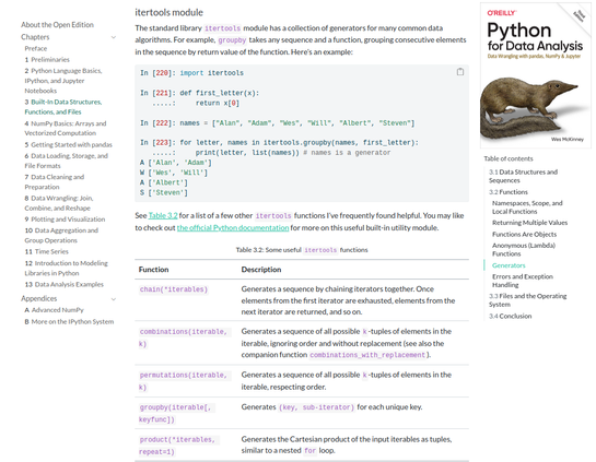 Capture of a page of the book at https://wesmckinney.com/book/python-builtin#generators_itertools that including a groupby example and quick reference table of other itertools functions:

itertools module

The standard library itertools module has a collection of generators for many common data algorithms. For example, groupby takes any sequence and a function, grouping consecutive elements in the sequence by return value of the function. Here’s an example:

In [220]: import itertools

In [221]: def first_letter(x):
   .....:     return x[0]

In [222]: names = ["Alan", "Adam", "Wes", "Will", "Albert", "Steven"]

In [223]: for letter, names in itertools.groupby(names, first_letter):
   .....:     print(letter, list(names)) # names is a generator
A ['Alan', 'Adam']
W ['Wes', 'Will']
A ['Albert']
S ['Steven']

See Table 3.2 for a list of a few other itertools functions I’ve frequently found helpful. You may like to check out the official Python documentation for more on this useful built-in utility module.
Table 3.2: Some useful itertools functions

Function 	Description

chain(*iterables) 	Generates a sequence by chaining iterators together. Once elements from the first iterator are exhausted, elements from the next iterator are returned, and so on.

combinations(iterable, k) 	Generates a sequence of all possible k-tuples of elements in the iterable, ignoring order and without replacement (see also the companion function combinations_with_replacement).

[the table continues]