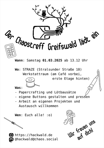 Ein Flyer, schwarz auf weißem Grund.
Ganz oben das Logo des Chaostreff Greifswald - der Chaosknoten, der nach oben zu einem Baum verzweigt, auf dem eine Eule sitzt und an einem anderen Ast eine Fledermaus hängt.
Darunter die große Überschrift "Der Chaostreff Greifswald lädt ein", gefolgt vom kleinerem Text
Wann: Samstag 01.03.2025 ab 13.12 Uhr
Wo: STRAZE (Stralsunder Straße 10)
Werkstattraum (am Café vorbei, erste Etage hinten)
Was:
- Papercrafting und Lötbausätze
- eigene Buttons gestalten und pressen
- Arbeit an eigenen Projekten und Austausch willkommen
Wen: Euch alle :o)

unten die Kontaktinformationen
https://hackwald.de
@hackwald@chaos.social
daneben fettgedruckt "Wir freuen uns auf dich!"

Um den Text herum sind einfache Piktogramme von einem Taschenrechner, einem Lötkolben, einer Spule mit Lötzinn oder Garn, einem Ring mit zwei Schlüsseln und einen elektrischen Widerstand.