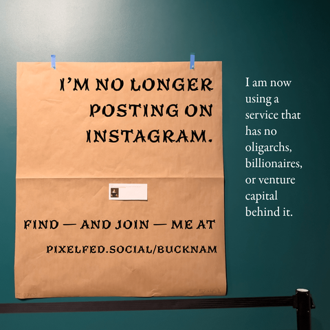 Image of a piece of butcher paper on a gallery wall, where a picture used to be. Text overlaid on the image reads:
I'M NO LONGER
POSTING ON
INSTAGRAM.

I am now
using a
service that
has no
oligarchs,
billionaires,
or venture
capital
behind it.

FIND - AND JOIN - ME AT
PIXELFED.SOCIAL/BUCKNAM