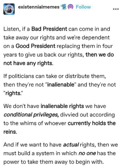 existennialmemes

Listen, if a Bad President can come in and take away our rights and we're dependent

on a Good President replacing them in four years to give us back our rights, then we do not have any rights.

If politicians can take or distribute them, then they're not "inalienable" and they're not "rights.”

We don't have inalienable rights we have conditional privileges, divvied out according to the whims of whoever currently holds the reins.

And if we want to have actual rights, then we must build a system in which no one has the power to take them away to begin with.