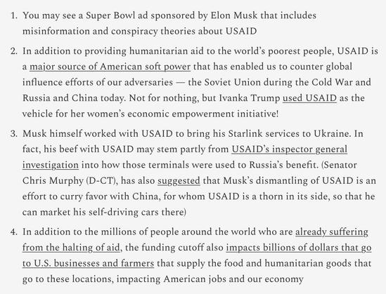 The prebunking tactic may really be the only way to counter Musk’s Super Bowl propaganda, given that it is doubtful that anyone else has or would be able to purchase a “counter ad” during this programming. To that end, the video at the top of this post provides a good visual counter narrative to the conspiracy theories about USAID. I hope you will share widely in your networks and on platforms, making sure to emphasize the following:

    You may see a Super Bowl ad sponsored by Elon Musk that includes misinformation and conspiracy theories about USAID

    In addition to providing humanitarian aid to the world’s poorest people, USAID is a major source of American soft power that has enabled us to counter global influence efforts of our adversaries — the Soviet Union during the Cold War and Russia and China today. Not for nothing, but Ivanka Trump used USAID as the vehicle for her women’s economic empowerment initiative!

    Musk himself worked with USAID to bring his Starlink services to Ukraine. In fact, his beef with USAID may stem partly from USAID’s inspector general investigation into how those terminals were used to Russia’s benefit. (Senator Chris Murphy (D-CT), has also suggested that Musk’s dismantling of USAID is an effort to curry favor with China, for whom USAID is a thorn in its side, so that he can market his self-driving cars there)

    In addition to the millions of people around the world who are already suffering from the halting of aid, the funding cutof