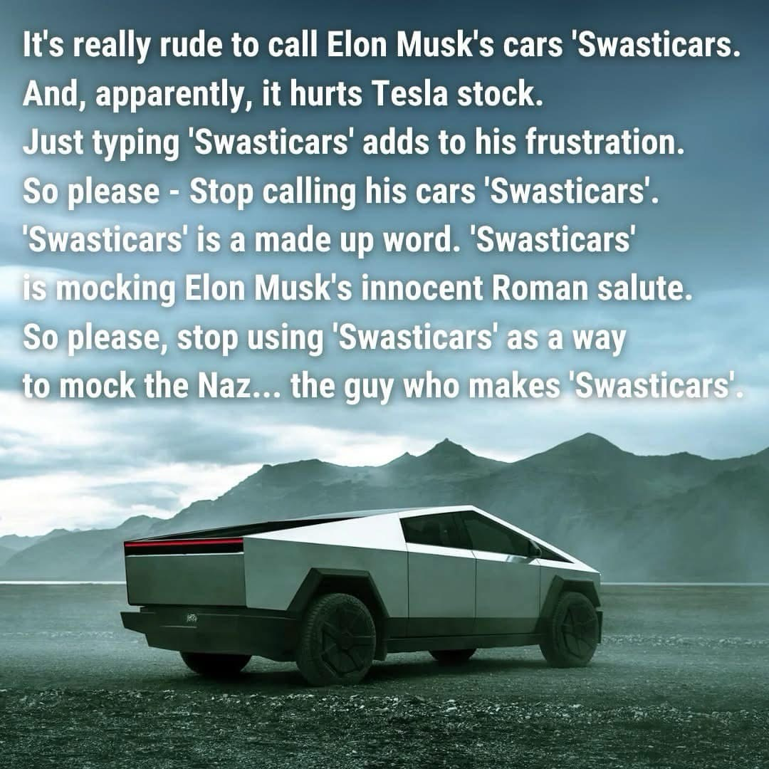 It's really rude to call Elon Musk's cars 'Swasticars. And, apparently, it hurts Tesla stock. Just typing 'Swasticars' adds to his frustration. So please - Stop calling his cars 'Swasticars'. 'Swasticars' is a made up word. 'Swasticars' is mocking Elon Musk's innocent Roman salute. So please, stop using 'Swasticars' as a way to mock the Naz... the guy who makes 'Swasticars'