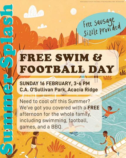 Image of people playing in a pool with the following text overlaid:

Summer Splash

FREE SWIM & FOOTBALL DAY

SUNDAY 16 FEBRUARY, 3-6 PM
C. A. O'Sullivan Park, Acacia Ridge

Need to cool off this Summer? We've got you covered with a FREE afternoon for the whole family, including swimming, football, games, and a BBQ.

Free sausage sizzle provided.