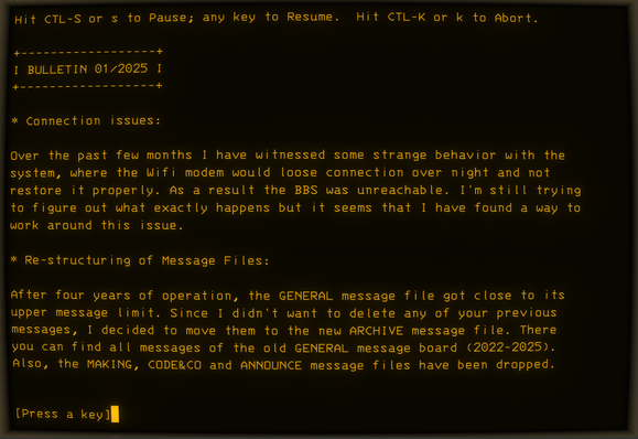 Screenshot of the latest RC-BOX BBS bulletin (rc2014.ddns.net:2014):

Hit CTL-S or s to Pause; any key to Resume.  Hit CTL-K or k to Abort.

 BULLETIN 01/2025 

* Connection issues:

Over the past few months I have witnessed some strange behavior with the system, where the Wifi modem would loose connection over night and not restore it properly. As a result the BBS was unreachable. I'm still trying to figure out what exactly happens but it seems that I have found a way to work around this issue.

* Re-structuring of Message Files:

After four years of operation, the GENERAL message file got close to its upper message limit. Since I didn't want to delete any of your previous messages, I decided to move them to the new ARCHIVE message file. There you can find all messages of the old GENERAL message board (2022-2025). Also, the MAKING, CODE&CO and ANNOUNCE message files have been dropped.


[Press a key]