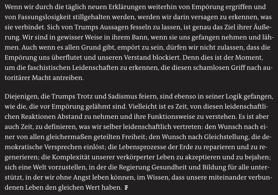 Wenn wir durch die täglich neuen Erklärungen weiterhin von Empörung ergriffen und von Fassungslosigkeit stillgehalten werden, werden wir darin versagen zu erkennen, was sie verbindet. Sich von Trumps Aussagen fesseln zu lassen, ist genau das Ziel ihrer Äußerung. Wir sind in gewisser Weise in ihrem Bann, wenn sie uns gefangen nehmen und lähmen. Auch wenn es allen Grund gibt, empört zu sein, dürfen wir nicht zulassen, dass die Empörung uns überflutet und unseren Verstand blockiert. Denn dies ist der Moment, um die faschistischen Leidenschaften zu erkennen, die diesen schamlosen Griff nach autoritärer Macht antreiben.

Diejenigen, die Trumps Trotz und Sadismus feiern, sind ebenso in seiner Logik gefangen, wie die, die vor Empörung gelähmt sind. Vielleicht ist es Zeit, von diesen leidenschaftlichen Reaktionen Abstand zu nehmen und ihre Funktionsweise zu verstehen. Es ist aber auch Zeit, zu definieren, was wir selber leidenschaftlich vertreten: den Wunsch nach einer von allen gleichermaßen geteilten Freiheit; den Wunsch nach Gleichstellung, die demokratische Versprechen einlöst; die Lebensprozesse der Erde zu reparieren und zu regenerieren; die Komplexität unserer verkörperter Leben zu akzeptieren und zu bejahen; sich eine Welt vorzustellen, in der die Regierung Gesundheit und Bildung für alle unterstützt, in der wir ohne Angst leben können, im Wissen, dass unsere miteinander verbundenen Leben den gleichen Wert haben.