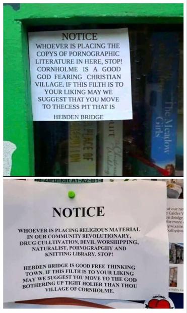 A sign on a book bank in all caps says

"NOTICE
WHOEVER IS PLACING THE COPYS OF PORNOGRAPHIC LITERATURE IN HERE, STOP! CORNHOLME IS A GOOD GOD FEARING CHRISTIAN VILLAGE. IF THIS FILTH IS TO YOUR LIKING MAY WE SUGGEST THAT YOU MOVE TO THECESS [Sic.] PIT THAT IS HEBDEN BRIDGE."

Under this another book bank has a sign saying 

"NOTICE 
WHOEVER IS PLACING RELIGIOUS MATERIAL IN OUR COMMUNITY REVOLUTIONARY, DRUG CULLTIVATION, DEVIL WORSHIPPING, NATURALIST, PORNOGRAPGHY AND KNITTING LIBRARY. STOP! HEBDEN BRIDGE IS GOOD FREE THINKING TOWN. IF THIS FILTH IS TO YOUR LIKING MAY WE SUGGEST YOU MOVE TO THE GOD BOTHERING UP TIGHT HOLIER THAN THOU VILLAGE OF CORNHOLME."
