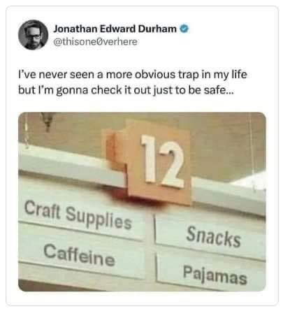 Jonathan Edward Durham
@thisone0verhere

I've never seen a more obvious trap in my life but I'm gonna check it out just to be safe...

image: retail store aisle sign with the number 12 and four categories: "Craft Supplies," "Snacks," "Caffeine," and "Pajamas."