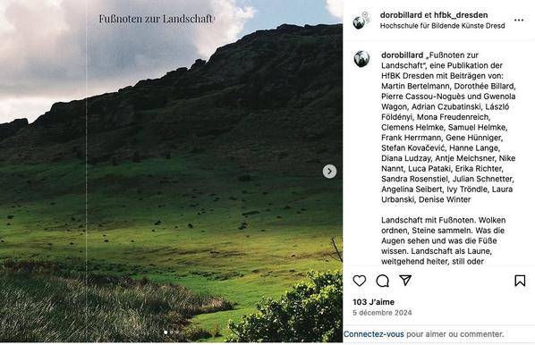 „Fußnoten zur Landschaft“, eine Publikation der HfBK Dresden mit Beiträgen von: Martin Bertelmann, Dorothée Billard, Pierre Cassou-Noguès und Gwenola Wagon, Adrian Czubatinski, László Földényi, Mona Freudenreich, Clemens Helmke, Samuel Helmke, Frank Herrmann, Gene Hünniger, Stefan Kovačević, Hanne Lange, Diana Ludzay, Antje Meichsner, Nike Nannt, Luca Pataki, Erika Richter, Sandra Rosenstiel, Julian Schnetter, Angelina Seibert, Ivy Tröndle, Laura Urbanski, Denise Winter

Landschaft mit Fußnoten. Wolken ordnen, Steine sammeln. Was die Augen sehen und was die Füße wissen. Landschaft als Laune, weitgehend heiter, still oder vorbeifahrend. Manchmal gibt es den Wunsch nach Lesbarkeit und die Einbildung von Linien oder Horizonten. Es kommen geometrische Versuche, Interventionen und Bohrungen vor. Es gibt Vorstellungen von Orten ohne die Menschen – oder nach ihnen. Orte, die sich der Erfahrung entziehen, weil sie von Algorithmen erfunden wurden. Es geht um Lichtöffnungen, die Projektionen ermöglichen, wenn das Äußere zur inneren Landschaft wird oder umgekehrt. Es geht um Schutzlosigkeit und Nachbarschaften, ums Ungewisse. Um das Auflösen der Wahrnehmung in einer grünen oder blauen Farbfläche, im Nebelmeer oder in Pixelsmog.

Format: 32 x 47 cm , 32 Seiten, 300er Auflage
Konzeption: Dorothée Billard und Susanne Greinke
Cover-Foto: Stefan Kovačević

Herzliche Einladung zur Präsentation und Veröffentlichung: am 12.12.2024 im Oktogon, Kunsthalle der HfBK Dresden
• 17:00 Uhr: Vortrag von