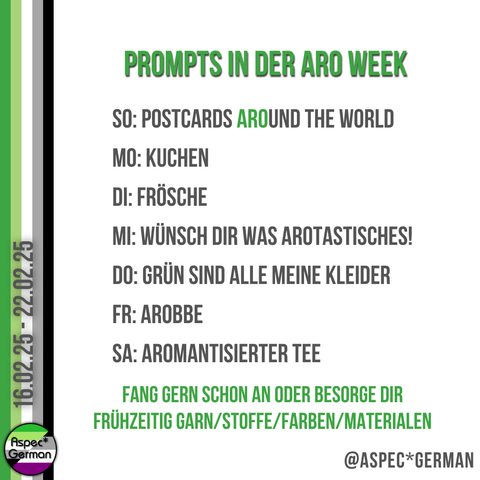 Eine Liste mit kreativen Themenvorschlägen („Prompts“) für die Aro Week 2025 von Aspec* German. Die Wochentage und Themen sind:
Sonntag: Postcards Around the World
Montag: Kuchen
Dienstag: Frösche
Mittwoch: Wünsch dir was arotastisches!
Donnerstag: Grün sind alle meine Kleider
Freitag: Arobbe
Samstag: Aromantisierter Tee
Am unteren Rand wird dazu ermutigt, frühzeitig Materialien wie Garn, Stoffe oder Farben zu besorgen.