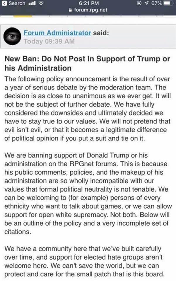 A forum admin posts reads "New Ban: Do Not Post In Support of Trump or his Administration The following policy announcement is the result of over a year of serious debate by the moderation team. The decision is as close to unanimous as we ever get. It will not be the subject of further debate. We have fully considered the downsides and ultimately decided we have to stay true to our values. We will not pretend that evil isn't evil, or that it becomes a legitimate difference of political opinion if you put a suit and tie on it. We are banning support of Donald Trump or his administration on the RPGnet forums. This is because his public comments, policies, and the makeup of his administration are so wholly incompatible with our values that formal political neutrality is not tenable. We can be welcoming to (for example) persons of every ethnicity who want to talk about games, or we can allow support for open white supremacy. Not both. Below will be an outline of the policy and a very incomplete set of citations. We have a community here that we've built carefully over time, and support for elected hate groups aren't welcome here. We can't save the world, but we can protect and care for the small patch that is this board......"