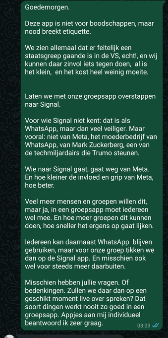 Goedemorgen. Deze app is niet voor boodschappen, maar nood breekt etiquette. We zien allemaal dat er feitelijk een staatsgreep gaande is in de VS, echt!, en wij kunnen daar zinvol iets tegen doen, al is het klein, en het kost heel weinig moeite. Laten we met onze groepsapp overstappen naar Signal. Voor wie Signal niet kent: dat is als WhatsApp, maar dan veel veiliger. Maar vooral: niet van Meta, het moederbedrijf van WhatsApp, van Mark Zuckerberg, een van de techmiljardairs die Trump steunen. Wie naar Signal gaat, gaat weg van Meta. En hoe kleiner de invloed en grip van Meta, hoe beter. Veel meer mensen en groepen willen dit, maar ja, in een groepsapp moet iedereen wel mee. En hoe meer groepen dit kunnen doen, hoe sneller het ergens op gaat lijken. Iedereen kan daarnaast WhatsApp blijven gebruiken, maar voor onze groep tikken we dan op de Signal app. En misschien ook wel voor steeds meer daarbuiten. Misschien hebben jullie vragen. Of bedenkingen. Zullen we daar dan op een geschikt moment live over spreken? Dat soort dingen werkt nooit zo goed in een groepsapp. Appjes aan mij individueel beantwoord ik zeer graag.