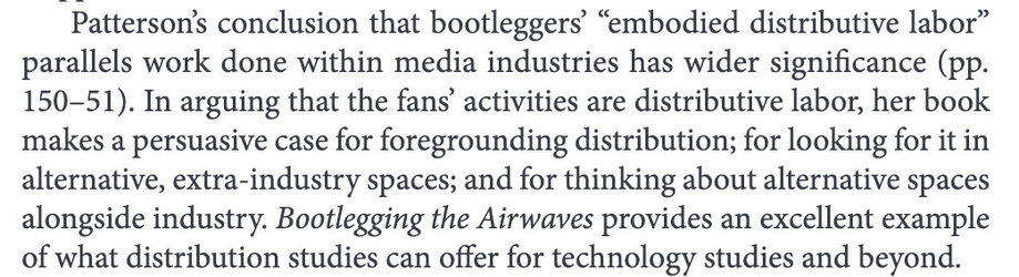 Patterson’s conclusion that bootleggers’ “embodied distributive labor”
parallels work done within media industries has wider significance (pp.
150–51). In arguing that the fans’ activities are distributive labor, her book
makes a persuasive case for foregrounding distribution; for looking for it in alternative, extra-industry spaces; and for thinking about alternative spaces alongside industry. Bootlegging the Airwaves provides an excellent example of what distribution studies can offer for technology studies and beyond.