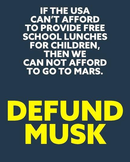On a dark blue-gray background, in small white letters:

IF THE USA 
CAN'T AFFORD
TO PROVIDE FREE
SCHOOL LUNCHES
FOR CHILDREN, 
THEN WE 
CANNOT AFFORD
TO GO TO MARS.

In large yellow letters: 

DEFUND 
MUSK