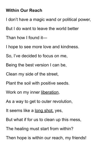 “Within Our Reach”

I don’t have a magic wand or political power,
But I do want to leave the world better
Than how I found it—
I hope to see more love and kindness.
So, I’ve decided to focus on me,
Being the best version I can be,
Clean my side of the street,
Plant the soil with positive seeds.
Work on my inner liberation,
As a way to get to outer revolution,
It seems like a long shot, yes,
But what if for us to clean up this mess,
The healing must start from within?
Then hope is within our reach, my friends!