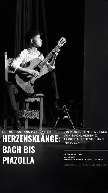 Eine Konzertankündigung im Smartphone-Hochformat. Das Bild ist ganz in Schwarz-Weiß. Im oberen Teil ist ein junger Mann zu sehen der vor einem dunklen Vorhang auf einem Stuhl mit geschnitzten Verzierungen sitzt, das linke Bein aufgestützt hat und in die Saiten einer klassischen Gitarre greift. Er hat eine dunkle Hose an und ein weißes Hemd, dessen Ärmel aufgekrempelt sind, er hat die Augen geschlossen und wirkt konzentriert, aber entspannt. Darunter steht in hellen Buchstaben der Text: 
„Benno Panhans präsentiert:
Herzensklänge: Bach bis Piazolla.
Ein Konzert mit Werken von Bach, Albeniz, Tarrega, Tedesco und Piazolla.
16. Februar 2025 um 19 Uhr
Kirche St. Peter in Schwabering
Eintritt frei – Spenden erbeten“
