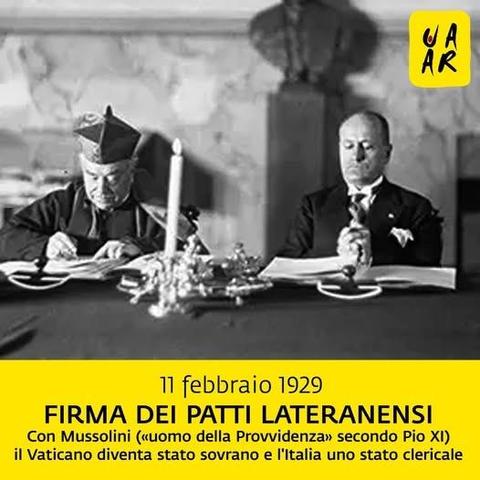 Foto della firma dei Patti Lateranensi tra il segretario di Stato vaticano cardinale Pietro Gasparri e il capo del fascismo Benito Mussolini. 

11 febbraio 1929 – Firma dei Patti Lateranensi - Con Mussolini (“uomo della Provvidenza” secondo Pio XI) il Vaticano diventa uno stato sovrano e l’Italia uno stato clericale.