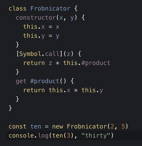 class Frobnicator {
  constructor(x, y) {
    this.x = x
    this.y = y
  }
  [Symbol.call](z) {
    return z * this.#product
  }
  get #product() {
    return this.x * this.y
  }
}

const ten = new Frobnicator(2, 5)
console.log(ten(3), "thirty")