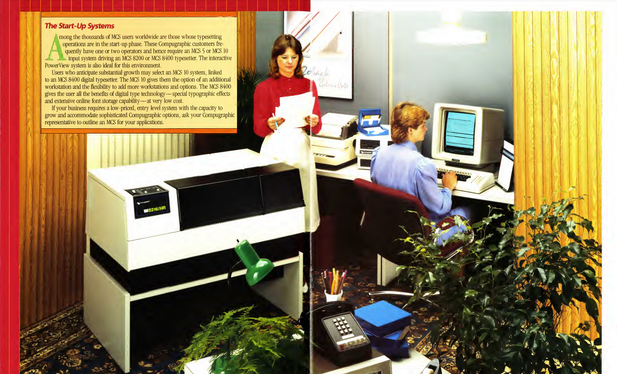 Spread with a photograph of the studio reconstitution of the corner of an office with the photocomposer n the middle, and two women workers with hair in pure eighties fashion, one reading proofs and another on a screen. The text is untitled "The Start-Up Systems" and says "Among the thousands of MCS users worldwide are those whose typesetting operations are in the start-up phase. These Compugraphic customers fre-# 21/1 quently have one or two operators and hence require an MCS 5 or MCS 10 441. input system driving an MCS 8200 or MCS 8400 typesetter. The interactive PowerView system is also ideal for this environment. Users who anticipate substantial growth may select an MCS 10 system, linked to an MCS 8400 digital typesetter. The MCS 10 gives them the option of an additional workstation and the flexibility to add more workstations and options. The MCS 8400 gives the user all the benefits of digital type technology—special typographic effects and extensive online font storage capability—at very low cost. If your business requires a low-priced, entry level system with the capacity to grow and accommodate sophisticated Compugraphic options, ask your Compugraphic representative to outline an MCS for your applications."
