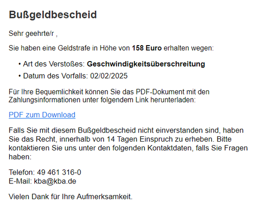 Screenshot von der Scam-Mail mit folgendem Textinhalt: Bußgeldbescheid

Sehr geehrte/r ,

Sie haben eine Geldstrafe in Höhe von 158 Euro erhalten wegen:
• Art des Verstoßes: Geschwindigkeitsüberschreitung
• Datum des Vorfalls: 02/02/2025

Für Ihre Bequemlichkeit können Sie das PDF-Dokument mit den Zahlungsinformationen unter folgendem Link herunterladen:

PDF zum Download

Falls Sie mit diesem Bußgeldbescheid nicht einverstanden sind, haben Sie das Recht, innerhalb von 14 Tagen Einspruch zu erheben. Bitte kontaktieren Sie uns unter den folgenden Kontaktdaten, falls Sie Fragen haben:

Telefon: 49 461 316-0
E-Mail: kba@kba.de

Vielen Dank für Ihre Aufmerksamkeit.