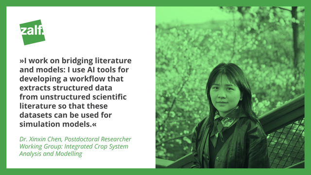 "I work on bridging literature and models: I use AI tools for developing a workflow that extracts structured data from unstructured scientific literature so that these datasets can be used for simulation models."

Dr. Xinxin Chen, Postdoctoral Researcher at ZALF
Working Group: Integrated Crop System Analysis and Modelling