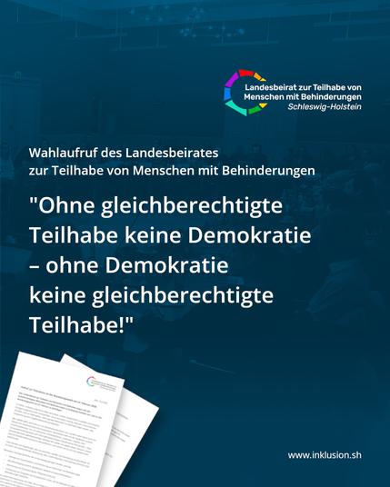 Oben Rechts das Logo des landesbeirates zur Teilhabe von Menschen mit Behinderungen Schleswig-Holsteins. Darunter steht in weiß auf Dunkelblau:
"Wahlaufruf des Landesbeirates zur Teilhabe von Menschen mit Behinderungen. "Ohne gleichberechtigte Teilhabe keine Demokratie - ohne Demokratie keine gleichberechtigte Teilhabe!""
In der Ecke links unten ist eine Vorschau des zweiseitigen Wahlaufrufes des Landesbeirates eingefügt.