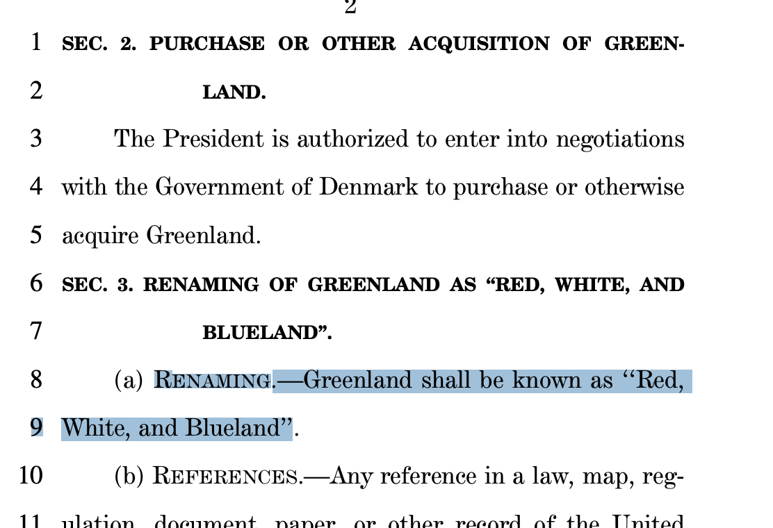 bill snippet (full bill @ url) SEC. 2. PURCHASE OR OTHER ACQUISITION OF GREEN2 LAND. 3 The President is authorized to enter into negotiations 4 with the Government of Denmark to purchase or otherwise 5 acquire Greenland. 6 SEC. 3. RENAMING OF GREENLAND AS ‘‘RED, WHITE, AND 7 BLUELAND’’. 8 (a) RENAMING.—Greenland shall be known as ‘‘Red, 9 White, and Blueland’’. 10 (b) REFERENCES.—Any reference i