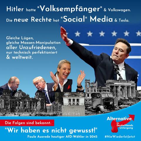 Zerstörte Gebäude: Brandenburger Tor, Reichstag, Theater Melitopol mit dem ukrainischen Schriftzug "Kinder" davor.

Darüber tuscheln Trump & Putin miteinander, lacht Alice Weidel und zeigt Musk den Hitlergruß. 

Text: Hitler hatte "Volksempfänger" und Volkswagen. Die neue Rechte hat "Social" Media und Tesla. 

Gleiche Lügen, gleiche Massen Manipulation aller Unzufriedenen, nur technisch perfektioniert und weltweit. 

Roter Balken: Die Folgen sind bekannt.

Footer: "Wir haben es nicht gewusst!" Faule Ausrede heutiger AFD-wähler in 2045. Verändertes Logo: Hoden am roten Pfeil, Alternative für Deutschlands Untergang.