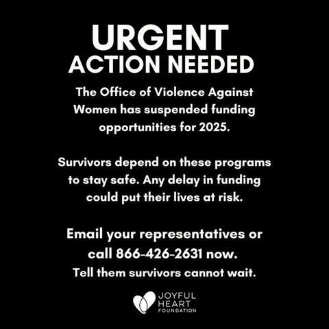 Black background, white text that reads: URGENT
Action Needed
The Office of Violence Against Women has suspended funding opportunities for 2025.

Survivors depend on these programs to stay safe. Any delay in funding could ut their lives at risk.

Email your representatives or call 866-426-2631 now. Tell them survivors cannot wait.

The bottom includes the name and logo "Joyful Heart Foundation"