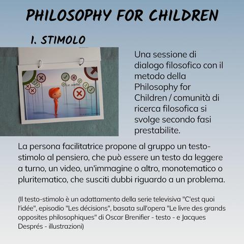 Una sessione di dialogo filosofico con il metodo della Philosophy for Children / comunità di ricerca filosofica si svolge secondo fasi prestabilite.

1. STIMOLO
La persona facilitatrice propone al gruppo un testo-stimolo al pensiero, che può essere un testo da leggere a turno, un video, un'immagine o altro, monotematico o pluritematico, che susciti dubbi riguardo a un problema.