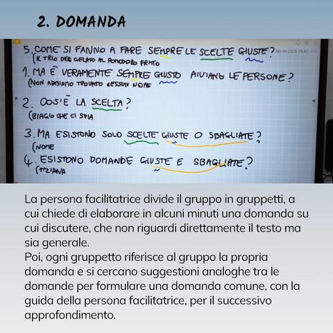 2. DOMANDA
La persona facilitatrice divide il gruppo in gruppetti, a cui chiede di elaborare in alcuni minuti una domanda su cui discutere, che non riguardi direttamente il testo ma sia generale.
Poi, ogni gruppetto riferisce al gruppo la propria domanda e si cercano suggestioni analoghe tra le domande per formulare una domanda comune, con la guida della persona facilitatrice, per il successivo approfondimento.