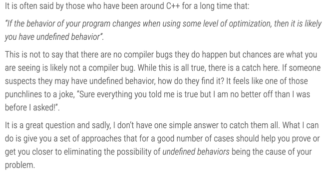 It is often said by those who have been around C++ for a long time that:

“If the behavior of your program changes when using some level of optimization, then it is likely you have undefined behavior”.

This is not to say that there are no compiler bugs they do happen but chances are what you are seeing is likely not a compiler bug. While this is all true, there is a catch here. If someone suspects they may have undefined behavior, how do they find it? It feels like one of those punchlines to a joke, “Sure everything you told me is true but I am no better off than I was before I asked!”.

It is a great question and sadly, I don’t have one simple answer to catch them all. What I can do is give you a set of approaches that for a good number of cases should help you prove or get you closer to eliminating the possibility of undefined behaviors being the cause of your problem.
