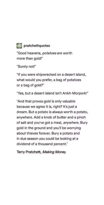 pratchettquotes

"Good heavens, potatoes are worth
more than gold!"

"Surely not!"

"If you were shipwrecked on a desert island,
what would you prefer, a bag of potatoes
or a bag of gold?"

"Yes, but a desert island isn't Ankh-Morpork!"

"And that proves gold is only valuable
because we agree it is, right? It's just a
dream. But a potato is always worth a potato,
anywhere. Add a knob of butter and a pinch
of salt and you've got a meal, anywhere. Bury
gold in the ground and you'll be worrying
about thieves forever. Bury a potato and
in due season you could be looking at a
dividend of a thousand percent."

Terry Pratchett, Making Money