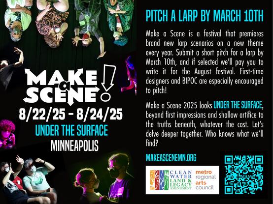 PITCH A LARP BY MARCH 10TH
Make a Scene is a festival that premieres brand new larp scenarios on a new theme every year. Submit a short pitch for a larp by March 10th, and if selected we'll pay you to write it for the August festival. First-time designers and BIPOC are especially encouraged to pitch!

Make a Scene 2025 looks UNDER THE SURFACE, beyond first impressions and shallow artifice to the truths beneath, whatever the cost. Let's delve deeper together. Who knows what we'll find?

MAKEASCENEMN.ORG