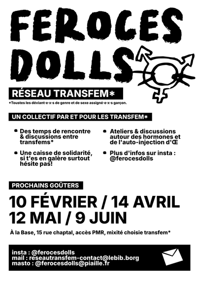 Nouveau Flyer des Féroces dolls, on peut y lire

FEROCES DOLLS

RESEAU TRANSFEM

Un collectif par et pour les transfems

Des temps de rencontre & discussions entre transfems*
Ateliers & discussions autour des hormones et de l'auto-injection d'Œ
Une caisse de solidarité, si t'es en galère surtout hésite pas!
Plus d'infos sur insta : @ferocesdolls
PROCHAINS GOÛTERS
10 FÉVRIER / 14 AVRIL 12 MAI / 9 JUIN
À la Base, 15 rue chaptal, accès PMR, mixité choisie transfem*
insta : @ferocesdolls
mail : reseautransfem-contact@lebib.borg
masto : @ferocesdolls@piaille.fr