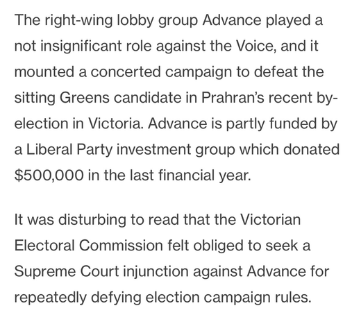 Text: The right-wing lobby group Advance played a not insignificant role against the Voice, and it mounted a concerted campaign to defeat the sitting Greens candidate in Prahran’s recent by-election in Victoria. Advance is partly funded by a Liberal Party investment group which donated $500,000 in the last financial year.  It was disturbing to read that the Victorian Electoral Commission felt obliged to seek a Supreme Court injunction against Advance for repeatedly defying election campaign rules.