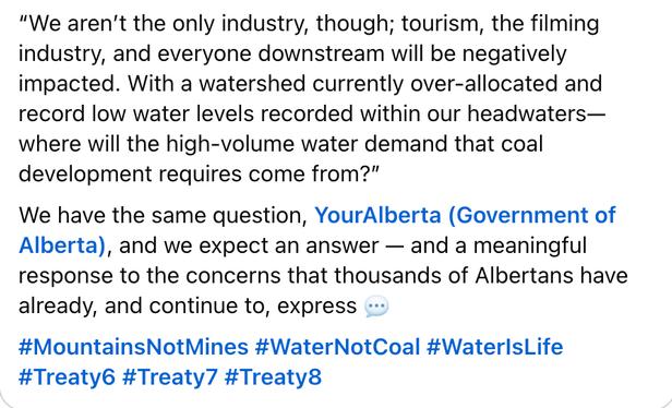 CONTENT “We aren’t the only industry, though; tourism, the filming industry, and everyone downstream will be negatively impacted. With a watershed currently over-allocated and record low water levels recorded within our headwaters—where will the high-volume water demand that coal development requires come from?”

We have the same question, YourAlberta (Government of Alberta), and we expect an answer — and a meaningful response to the concerns that thousands of Albertans have already, and continue to, express 💬

#MountainsNotMines #WaterNotCoal #WaterIsLife #Treaty6 #Treaty7 #Treaty8