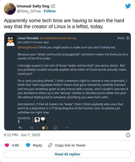 Screenshot Reply from Linus Torvalds:

I think you might want to make sure you don't follow me.

Because your “woke communist propaganda” comment makes me think you're a moron of the first order.

I strongly suspect I am one of those “woke communists” you worry about. But you probably couldn't actually explain what either of those words actually mean, could you?

I'm a card-carrying atheist, I think a woman's right to choose is very important, think that “well regulated militia” means that guns should be carefully licensed and not just randomly given to any moron with a pulse, and I couldn't care less if you decided to dress up in the “wrong” clothes or decided you'd rather live your
life without feeling tied to whatever plumbing you were born with.

And dammit, if that all makes me “woke”, then I think anybody who uses that word as a pejorative is a f*cking disgrace to the human race. So please just unfollow me right now.