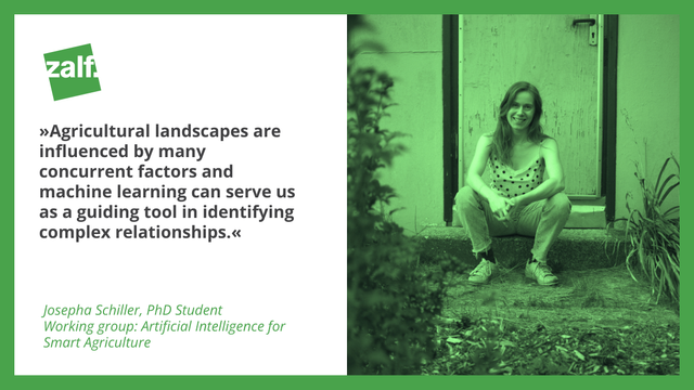 "Agricultural landscapes are influenced by many concurrent factors, and machine learning can serve us as a guiding tool in identifying complex relationships."

Josepha Schiller, PhD Student
Working group: Artificial Intelligence for Smart Agriculture