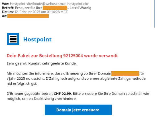 Screenshot einer Phishing-Mail:

Dein Paket zur Bestellung 92125004 wurde versandt
Sehr geehrti Kundin, sehr geehrte Kunde,

Mir möchten Sie informiere, dass d'Erneuerig vo Ihrer Domain <anonymisiert> für s'Jahr 2025 no usstoht. D'Zahlig isch aufgrund vo enere abglehnte Zahligsmethode nid erfolgriich gsi. 

D'Erneuerigsgebühr betrait CHF 02.99. Bitte erneuere Sie Ihre Domain so schnäll wie möglich, um en Deaktivierig z'verhindere: 

Domain jetzt erneuere
