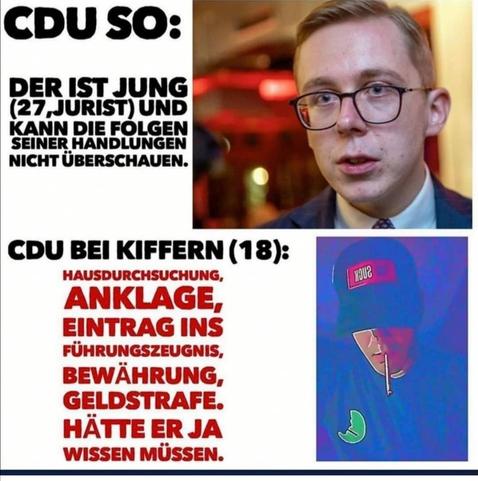 Ein Foto vom derangierten Amthor
CDU so: DER IST JUNG (27, JURIST) UND KANN DIE FOLGEN SEINER HANDLUNGEN NICHT ÜBERSCHAUEN.
CDU BEI KIFFERN:
HAUSDURCHSUCHUNG,
ANKLAGE,
EINTRAG INS FÜHRUNGSZEUGNIS,
BEWÄHRUNG,
GELDSTRAFE.
HÄTTE ER JA WISSEN MÜSSEN.