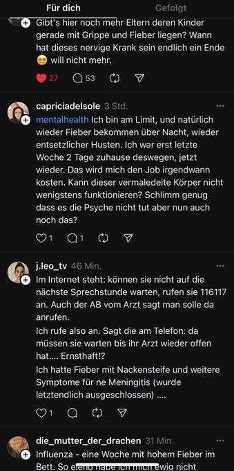 Screenshot Threads.

+

Gibt's hier noch mehr Eltern deren Kinder gerade mit Grippe und Fieber liegen? Wann hat dieses nervige Krank sein endlich ein Ende will nicht mehr.


capriciadelsole 

mentalhealth Ich bin am Limit, und natürlich

wieder Fieber bekommen über Nacht, wieder entsetzlicher Husten. Ich war erst letzte Woche 2 Tage zuhause deswegen, jetzt wieder. Das wird mich den Job irgendwann kosten. Kann dieser vermaledeite Körper nicht wenigstens funktionieren? Schlimm genug dass es die Psyche nicht tut aber nun auch noch das?

Aj.leo_tv 

+

Im Internet steht: können sie nicht auf die nächste Sprechstunde warten, rufen sie 116117 an. Auch der AB vom Arzt sagt man solle da anrufen.

Ich rufe also an. Sagt die am Telefon: da müssen sie warten bis ihr Arzt wieder offen hat.... Ernsthaft!?

Ich hatte Fieber mit Nackensteife und weitere Symptome für ne Meningitis (wurde letztendlich ausgeschlossen) ....

die_mutter_der_drachen

+

Influenza - eine Woche mit hohem Fieber im…