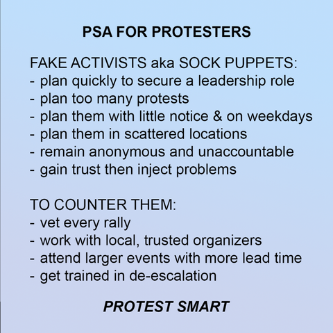 Graphic with a plain background with text that says:

PSA FOR PROTESTERS

FAKE ACTIVISTS aka SOCK PUPPETS:
- plan quickly to secure a leadership role
- plan too many protests
- plan them with little notice & on weekdays
- plan them in scattered locations
- remain anonymous and unaccountable
- gain trust then inject problems

TO COUNTER THEM:
- vet every rally
- work with local, trusted organizers
- attend larger events with more lead time
- get trained in de-escalation

PROTEST SMART