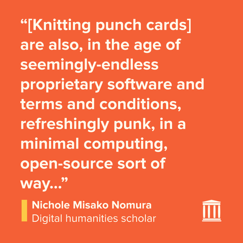 Quote tile with white text on an orange background: “[Knitting punch cards] are also, in the age of seemingly-endless proprietary software and terms and conditions, refreshingly punk, in a minimal computing, open-source sort of way…”

Nichole Misako Nomura
Digital humanities scholar