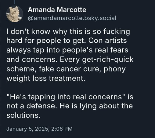 Amanda Marcotte
@amandamarcotte.bsky.social

I don't know why this is so fucking
hard for people to get. Con artists
always tap into people's real fears
and concerns. Every get-rich-quick
scheme, fake cancer cure, phony
weight loss treatment.

"He's tapping into real concerns" is
not a defense. He is lying about the
solutions.

January 5, 2025, 2:06 PM