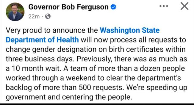 A post from Washington state Governor Bob Ferguson: “very proud to announce the Washington state Department of Health will now process all requests to change Jenn designation on birth certificates within three business days. Previously, there was as much as a 10 month wait. The team of more than a dozen people worked through a weekend to clear the departments backlog of more than 500 requests. We’re speeding up government and centering the people.“