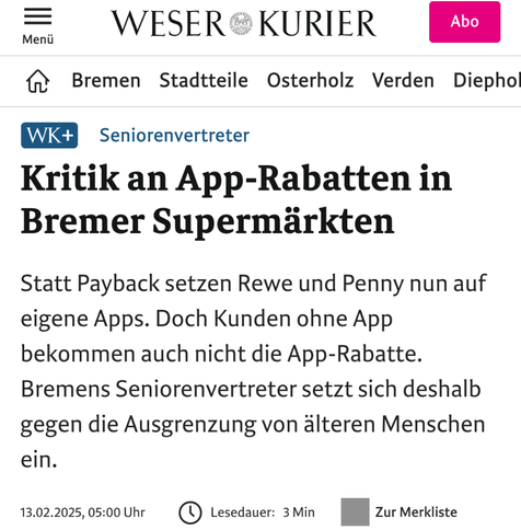 Screenshot einer Überschrift aus dem #WeserKurier #Bremen:
„Seniorenvertreter: Kritik an App-Rabatten in Bremer Supermärkten

Statt Payback setzen Rewe und Penny nun auf eigene Apps. Doch Kunden ohne App bekommen auch nicht die App-Rabatte. Bremens Seniorenvertreter setzt sich deshalb gegen die Ausgrenzung von älteren Menschen ein.”