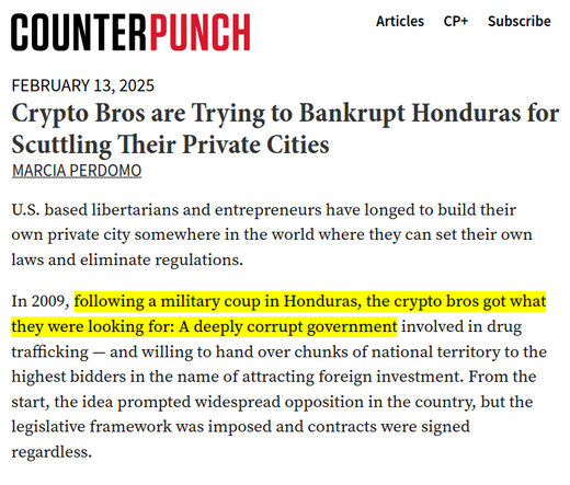 Crypto Bros are Trying to Bankrupt Honduras for Scuttling Their Private Cities

by Marcia Perdomo in CounterPunch

U.S. based libertarians and entrepreneurs have longed to build their own private city somewhere in the world where they can set their own laws and eliminate regulations.

In 2009, following a military coup in Honduras, the crypto bros got what they were looking for: A deeply corrupt government involved in drug trafficking — and willing to hand over chunks of national territory to the highest bidders in the name of attracting foreign investment. From the start, the idea prompted widespread opposition in the country, but the legislative framework was imposed and contracts were signed regardless.

(…)