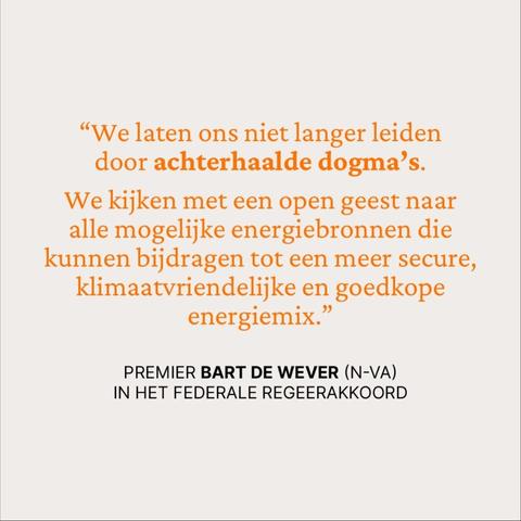 “We laten ons niet langer leiden door achterhaalde dogma’s.
We kijken met een open geest naar alle mogelijke energiebronnen die kunnen bijdragen tot een meer secure, klimaatvriendelijke en goedkope energiemix.”

Premier Bart De Wever (N-VA) 
in het federale regeerakkoord